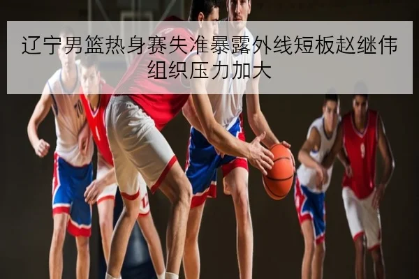 辽宁男篮热身赛失准暴露外线短板赵继伟组织压力加大